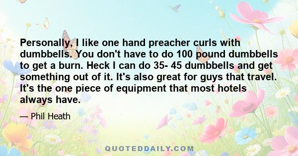 Personally, I like one hand preacher curls with dumbbells. You don't have to do 100 pound dumbbells to get a burn. Heck I can do 35- 45 dumbbells and get something out of it. It's also great for guys that travel. It's