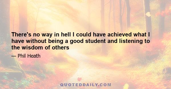 There's no way in hell I could have achieved what I have without being a good student and listening to the wisdom of others