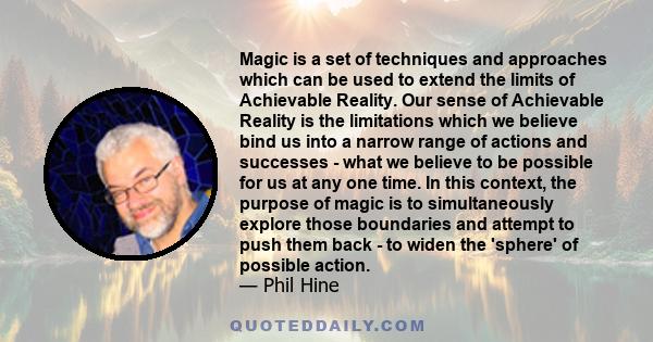 Magic is a set of techniques and approaches which can be used to extend the limits of Achievable Reality. Our sense of Achievable Reality is the limitations which we believe bind us into a narrow range of actions and