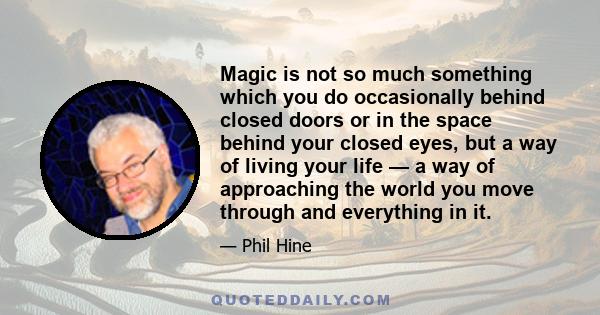 Magic is not so much something which you do occasionally behind closed doors or in the space behind your closed eyes, but a way of living your life — a way of approaching the world you move through and everything in it.