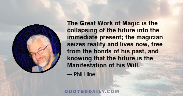 The Great Work of Magic is the collapsing of the future into the immediate present; the magician seizes reality and lives now, free from the bonds of his past, and knowing that the future is the Manifestation of his