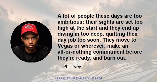 A lot of people these days are too ambitious; their sights are set too high at the start and they end up diving in too deep, quitting their day job too soon. They move to Vegas or wherever, make an all-or-nothing