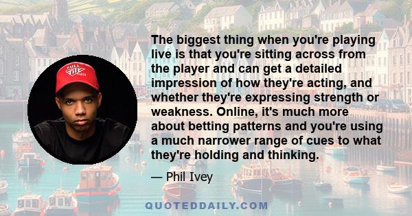 The biggest thing when you're playing live is that you're sitting across from the player and can get a detailed impression of how they're acting, and whether they're expressing strength or weakness. Online, it's much