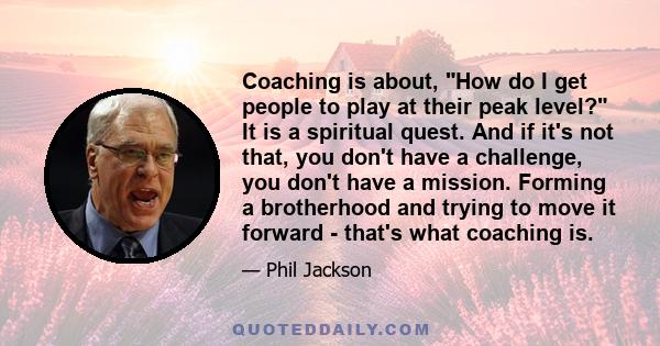 Coaching is about, How do I get people to play at their peak level? It is a spiritual quest. And if it's not that, you don't have a challenge, you don't have a mission. Forming a brotherhood and trying to move it