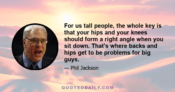 For us tall people, the whole key is that your hips and your knees should form a right angle when you sit down. That's where backs and hips get to be problems for big guys.