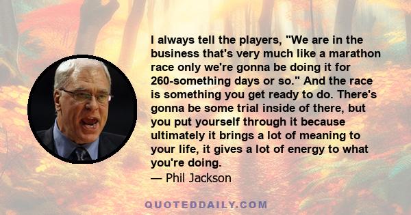 I always tell the players, We are in the business that's very much like a marathon race only we're gonna be doing it for 260-something days or so. And the race is something you get ready to do. There's gonna be some