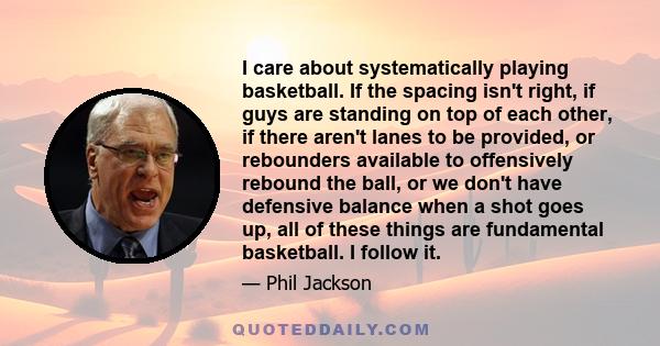 I care about systematically playing basketball. If the spacing isn't right, if guys are standing on top of each other, if there aren't lanes to be provided, or rebounders available to offensively rebound the ball, or we 