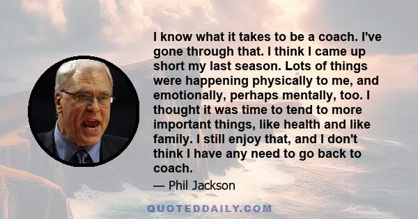 I know what it takes to be a coach. I've gone through that. I think I came up short my last season. Lots of things were happening physically to me, and emotionally, perhaps mentally, too. I thought it was time to tend