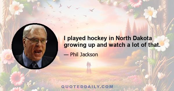 I played hockey in North Dakota growing up and watch a lot of that.