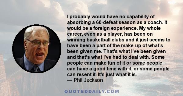 I probably would have no capability of absorbing a 60-defeat season as a coach. It would be a foreign experience. My whole career, even as a player, has been on winning basketball clubs and it just seems to have been a