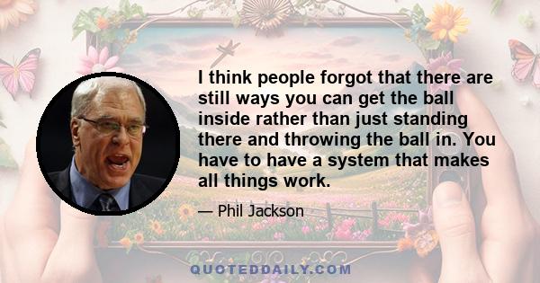 I think people forgot that there are still ways you can get the ball inside rather than just standing there and throwing the ball in. You have to have a system that makes all things work.