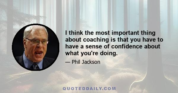 I think the most important thing about coaching is that you have to have a sense of confidence about what you're doing.