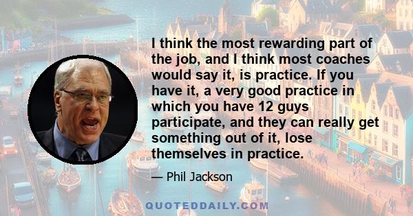 I think the most rewarding part of the job, and I think most coaches would say it, is practice. If you have it, a very good practice in which you have 12 guys participate, and they can really get something out of it,