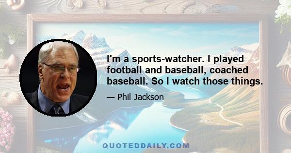 I'm a sports-watcher. I played football and baseball, coached baseball. So I watch those things.