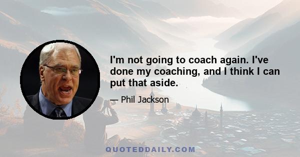 I'm not going to coach again. I've done my coaching, and I think I can put that aside.