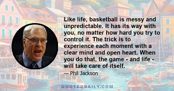 Like life, basketball is messy and unpredictable. It has its way with you, no matter how hard you try to control it. The trick is to experience each moment with a clear mind and open heart. When you do that, the game -