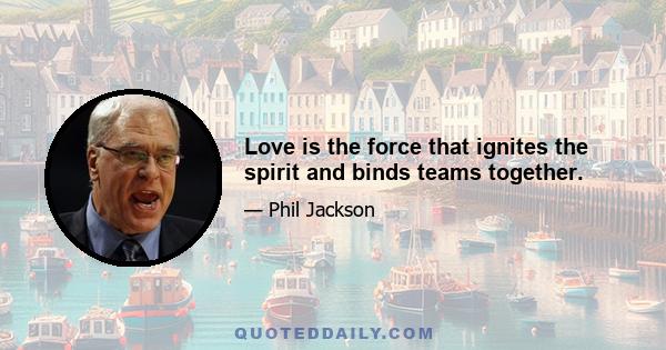 Love is the force that ignites the spirit and binds teams together.