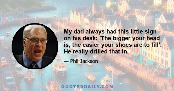 My dad always had this little sign on his desk: 'The bigger your head is, the easier your shoes are to fill'. He really drilled that in.