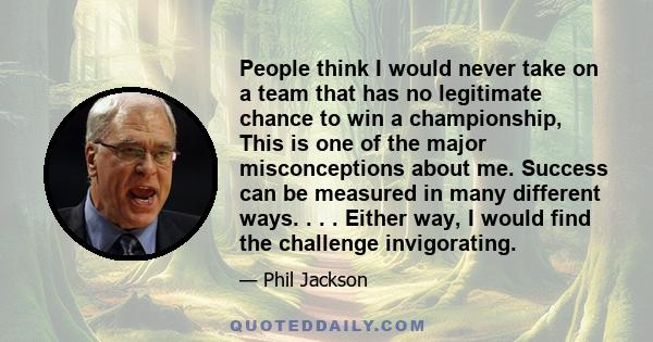 People think I would never take on a team that has no legitimate chance to win a championship, This is one of the major misconceptions about me. Success can be measured in many different ways. . . . Either way, I would