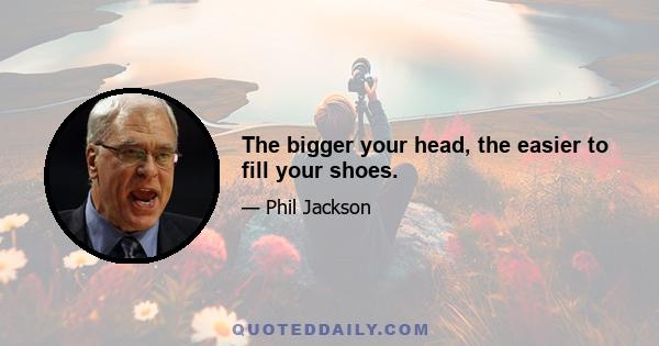 The bigger your head, the easier to fill your shoes.