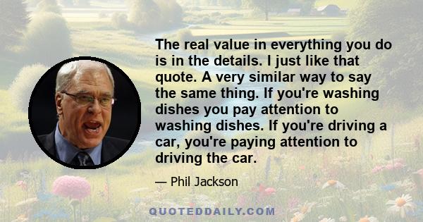 The real value in everything you do is in the details. I just like that quote. A very similar way to say the same thing. If you're washing dishes you pay attention to washing dishes. If you're driving a car, you're