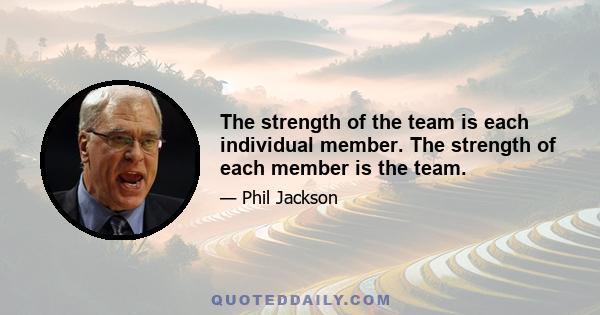 The strength of the team is each individual member. The strength of each member is the team.