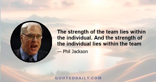 The strength of the team lies within the individual. And the strength of the individual lies within the team