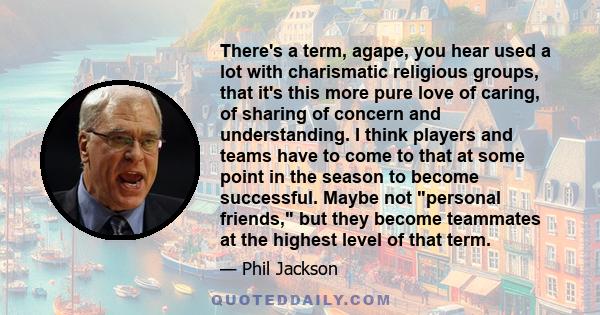 There's a term, agape, you hear used a lot with charismatic religious groups, that it's this more pure love of caring, of sharing of concern and understanding. I think players and teams have to come to that at some