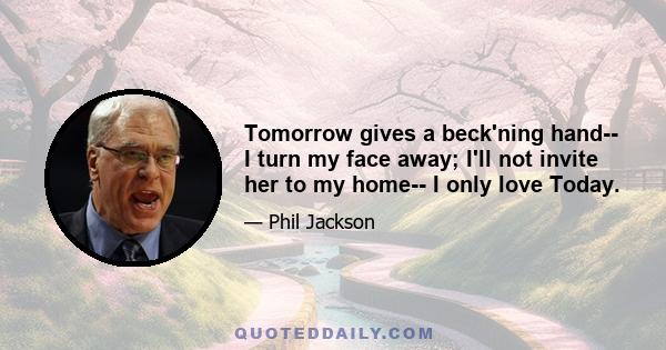 Tomorrow gives a beck'ning hand-- I turn my face away; I'll not invite her to my home-- I only love Today.