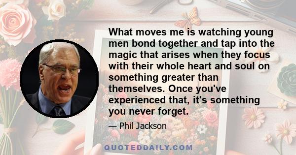 What moves me is watching young men bond together and tap into the magic that arises when they focus with their whole heart and soul on something greater than themselves. Once you've experienced that, it's something you 