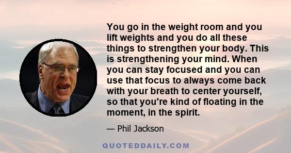 You go in the weight room and you lift weights and you do all these things to strengthen your body. This is strengthening your mind. When you can stay focused and you can use that focus to always come back with your