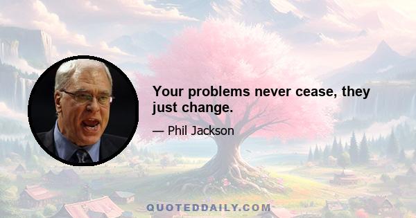 Your problems never cease, they just change.