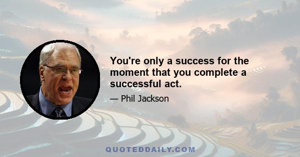 You're only a success for the moment that you complete a successful act.