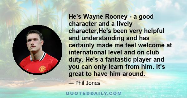 He's Wayne Rooney - a good character and a lively character,He's been very helpful and understanding and has certainly made me feel welcome at international level and on club duty. He's a fantastic player and you can