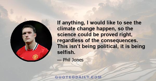 If anything, I would like to see the climate change happen, so the science could be proved right, regardless of the consequences. This isn’t being political, it is being selfish.