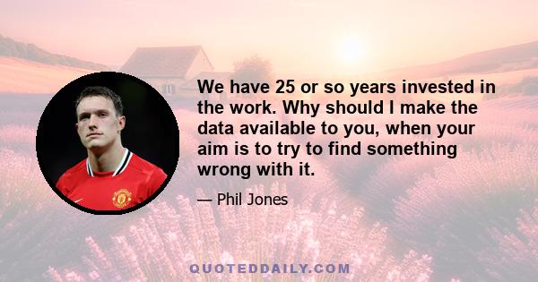 We have 25 or so years invested in the work. Why should I make the data available to you, when your aim is to try to find something wrong with it.