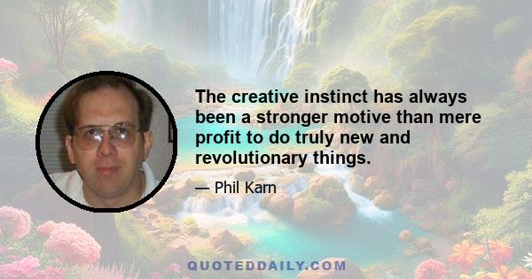 The creative instinct has always been a stronger motive than mere profit to do truly new and revolutionary things.