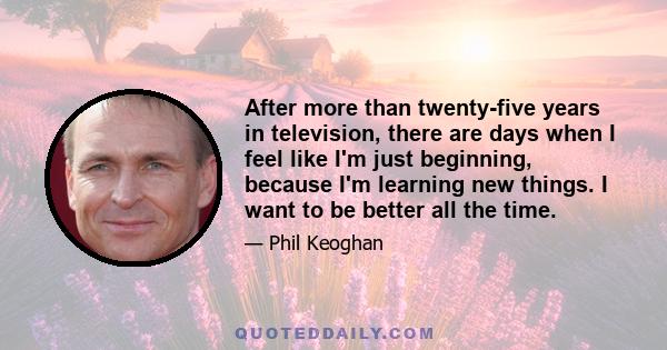 After more than twenty-five years in television, there are days when I feel like I'm just beginning, because I'm learning new things. I want to be better all the time.