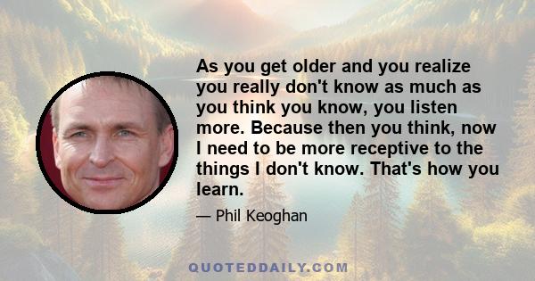 As you get older and you realize you really don't know as much as you think you know, you listen more. Because then you think, now I need to be more receptive to the things I don't know. That's how you learn.