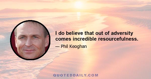 I do believe that out of adversity comes incredible resourcefulness.