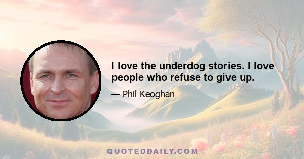 I love the underdog stories. I love people who refuse to give up.