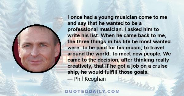 I once had a young musician come to me and say that he wanted to be a professional musician. I asked him to write his list. When he came back to me, the three things in his life he most wanted were: to be paid for his