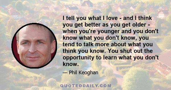 I tell you what I love - and I think you get better as you get older - when you're younger and you don't know what you don't know, you tend to talk more about what you think you know. You shut out the opportunity to