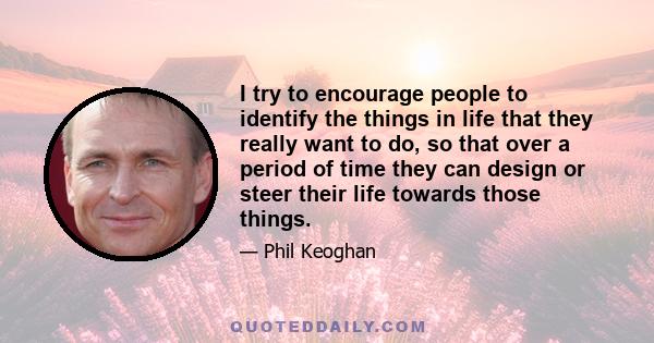 I try to encourage people to identify the things in life that they really want to do, so that over a period of time they can design or steer their life towards those things.