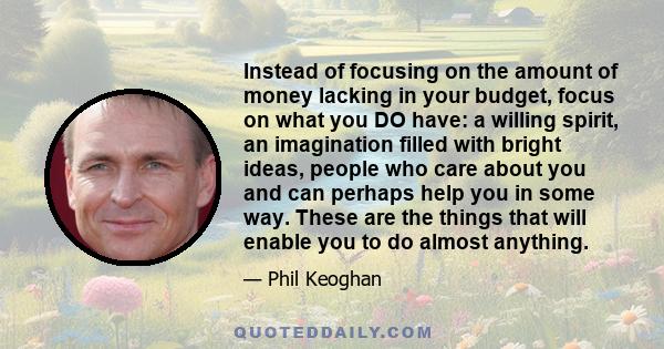 Instead of focusing on the amount of money lacking in your budget, focus on what you DO have: a willing spirit, an imagination filled with bright ideas, people who care about you and can perhaps help you in some way.