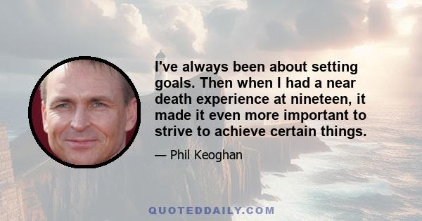 I've always been about setting goals. Then when I had a near death experience at nineteen, it made it even more important to strive to achieve certain things.