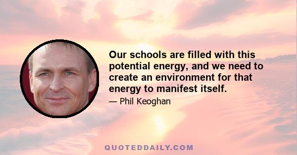 Our schools are filled with this potential energy, and we need to create an environment for that energy to manifest itself.