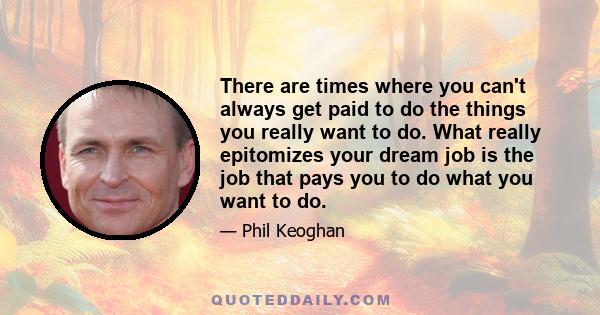 There are times where you can't always get paid to do the things you really want to do. What really epitomizes your dream job is the job that pays you to do what you want to do.