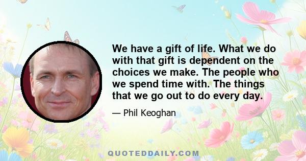 We have a gift of life. What we do with that gift is dependent on the choices we make. The people who we spend time with. The things that we go out to do every day.