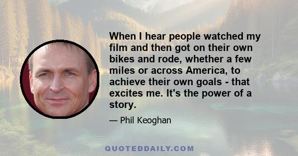 When I hear people watched my film and then got on their own bikes and rode, whether a few miles or across America, to achieve their own goals - that excites me. It's the power of a story.